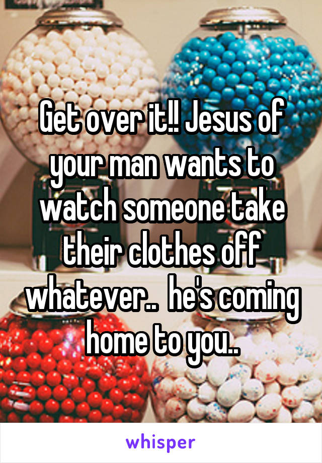 Get over it!! Jesus of your man wants to watch someone take their clothes off whatever..  he's coming home to you..