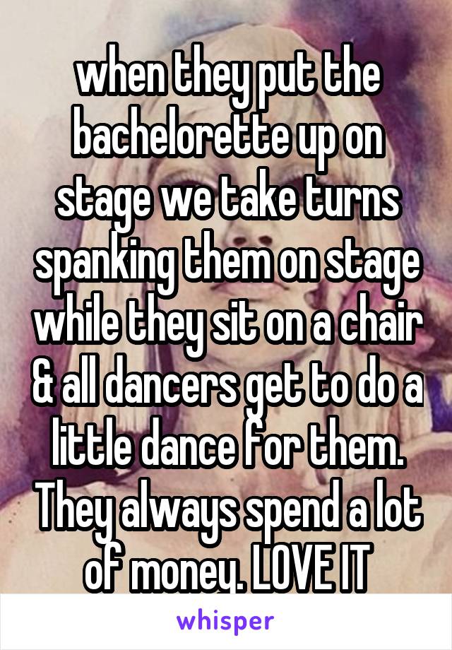 when they put the bachelorette up on stage we take turns spanking them on stage while they sit on a chair & all dancers get to do a little dance for them. They always spend a lot of money. LOVE IT