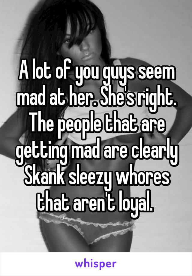 A lot of you guys seem mad at her. She's right. The people that are getting mad are clearly
Skank sleezy whores that aren't loyal. 