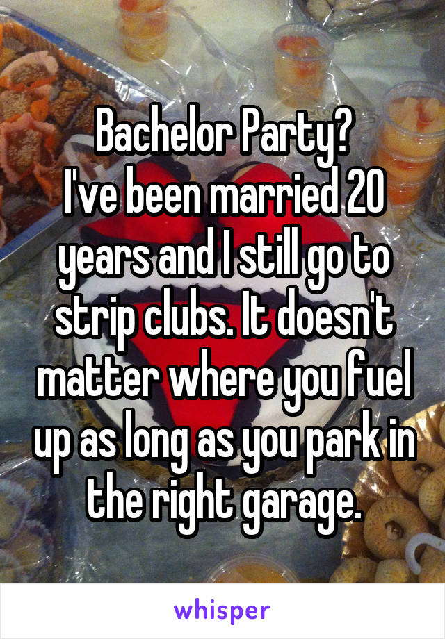 Bachelor Party?
I've been married 20 years and I still go to strip clubs. It doesn't matter where you fuel up as long as you park in the right garage.