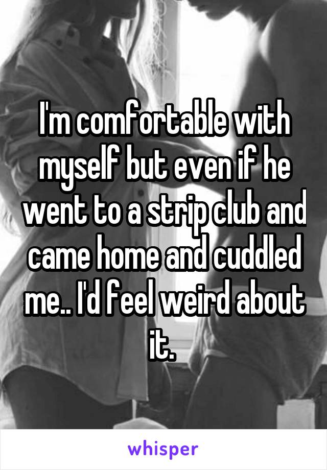 I'm comfortable with myself but even if he went to a strip club and came home and cuddled me.. I'd feel weird about it. 