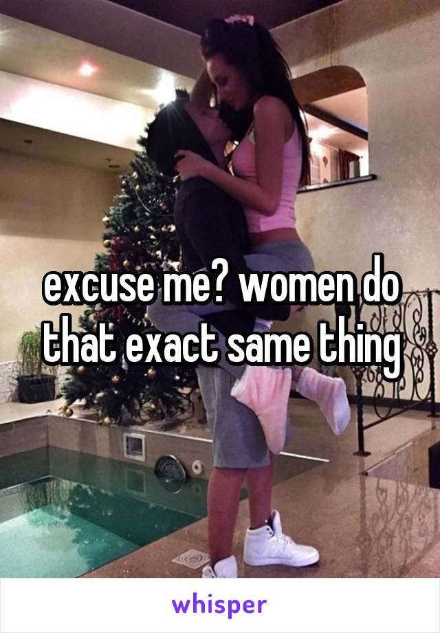 excuse me? women do that exact same thing