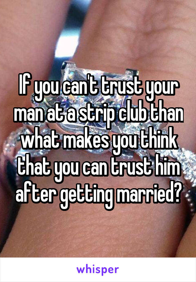 If you can't trust your man at a strip club than what makes you think that you can trust him after getting married?