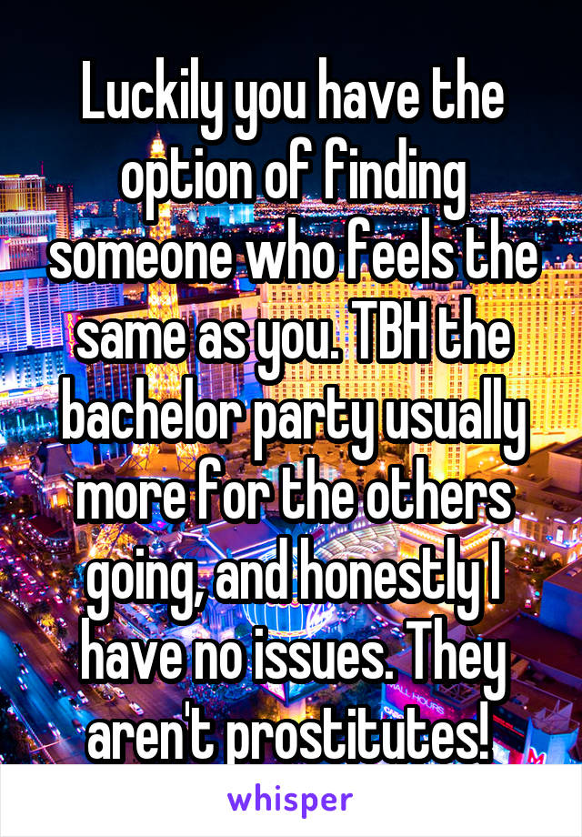 Luckily you have the option of finding someone who feels the same as you. TBH the bachelor party usually more for the others going, and honestly I have no issues. They aren't prostitutes! 