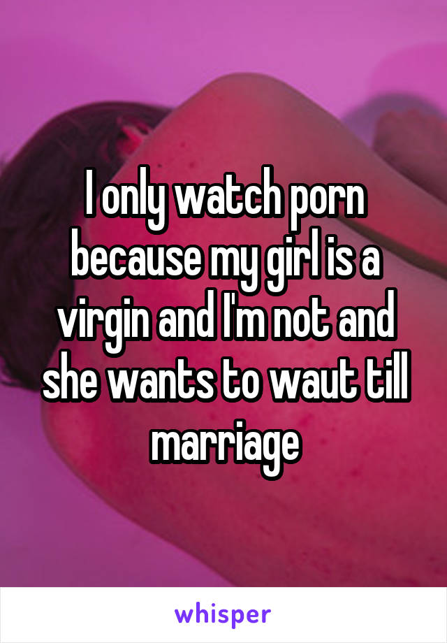 I only watch porn because my girl is a virgin and I'm not and she wants to waut till marriage