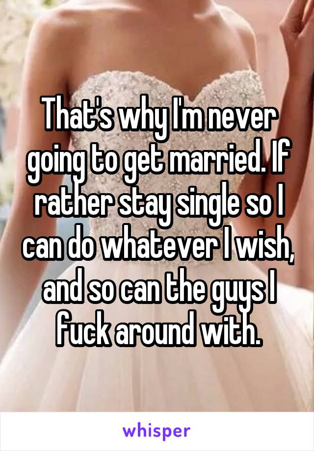 That's why I'm never going to get married. If rather stay single so I can do whatever I wish, and so can the guys I fuck around with.