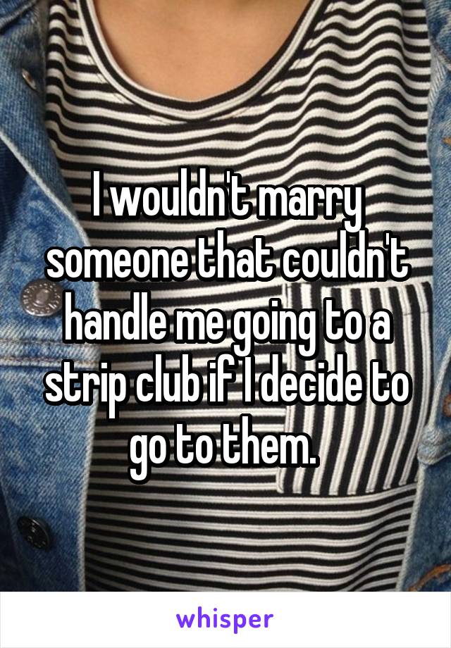 I wouldn't marry someone that couldn't handle me going to a strip club if I decide to go to them. 