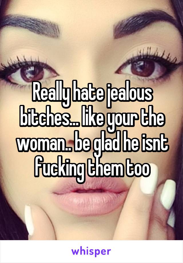 Really hate jealous bitches... like your the woman.. be glad he isnt fucking them too