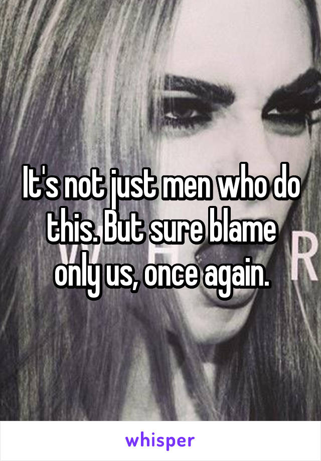 It's not just men who do this. But sure blame only us, once again.