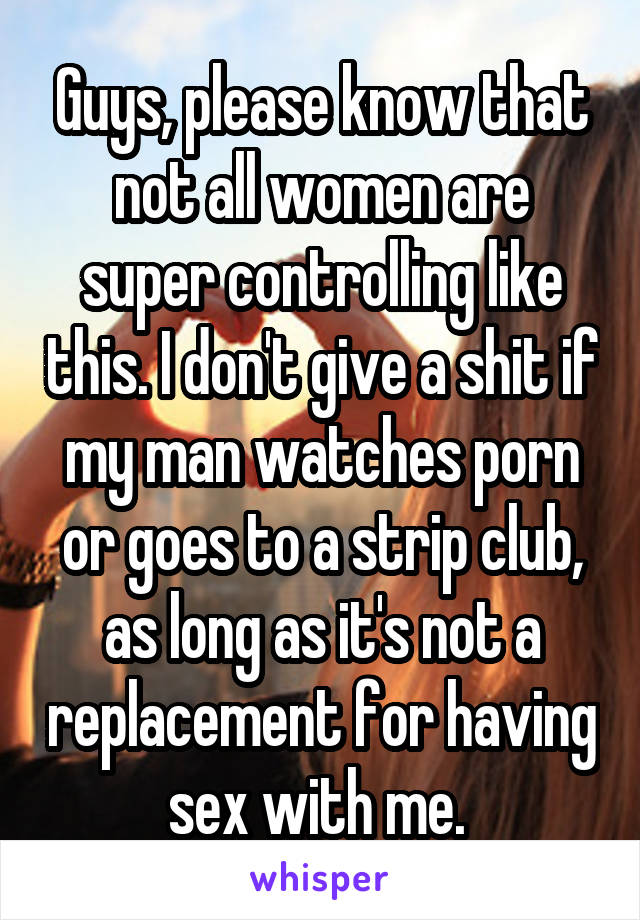 Guys, please know that not all women are super controlling like this. I don't give a shit if my man watches porn or goes to a strip club, as long as it's not a replacement for having sex with me. 