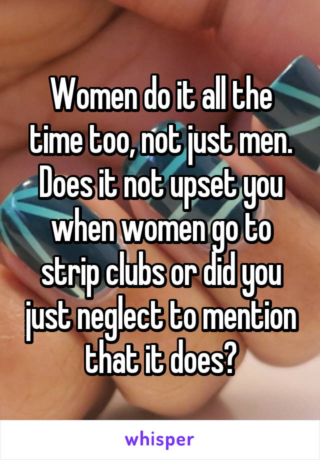 Women do it all the time too, not just men. Does it not upset you when women go to strip clubs or did you just neglect to mention that it does?