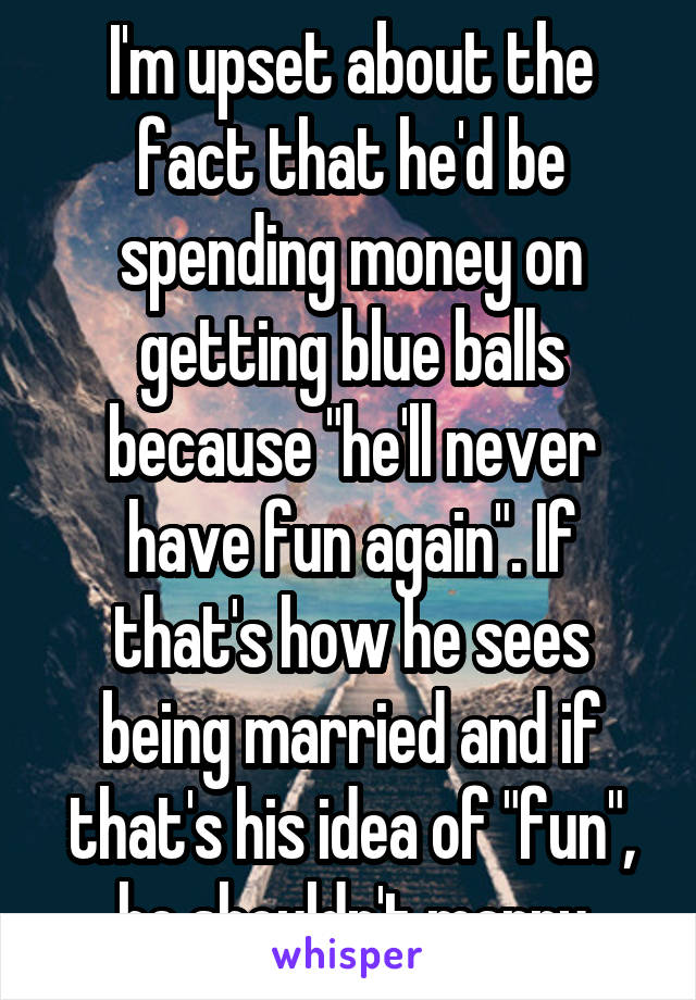 I'm upset about the fact that he'd be spending money on getting blue balls because "he'll never have fun again". If that's how he sees being married and if that's his idea of "fun", he shouldn't marry