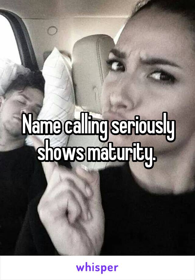 Name calling seriously shows maturity. 