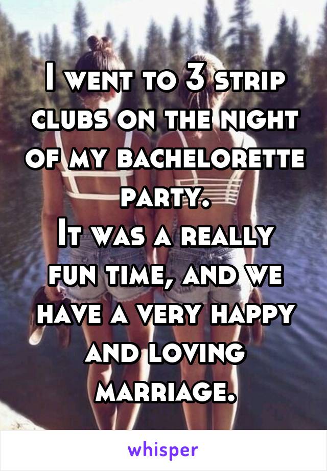 I went to 3 strip clubs on the night of my bachelorette party.
It was a really fun time, and we have a very happy and loving marriage.