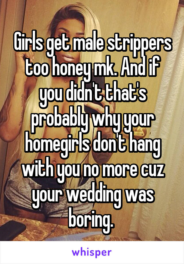 Girls get male strippers too honey mk. And if you didn't that's probably why your homegirls don't hang with you no more cuz your wedding was boring. 