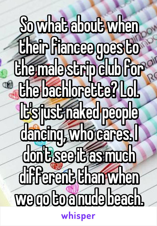 So what about when their fiancee goes to the male strip club for the bachlorette? Lol. It's just naked people dancing, who cares. I don't see it as much different than when we go to a nude beach.