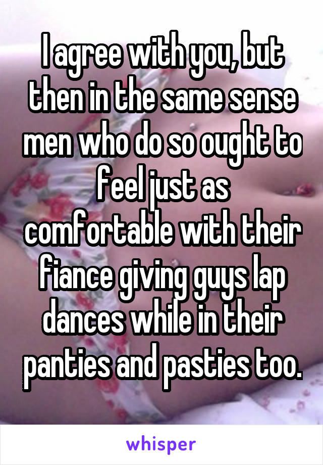 I agree with you, but then in the same sense men who do so ought to feel just as comfortable with their fiance giving guys lap dances while in their panties and pasties too. 