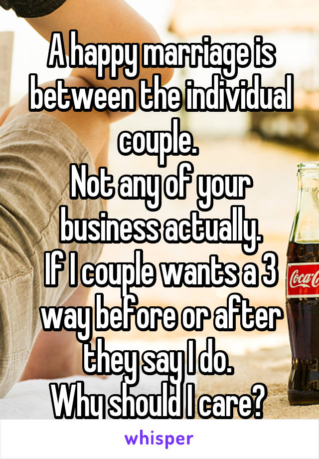 A happy marriage is between the individual couple. 
Not any of your business actually.
If I couple wants a 3 way before or after they say I do. 
Why should I care? 