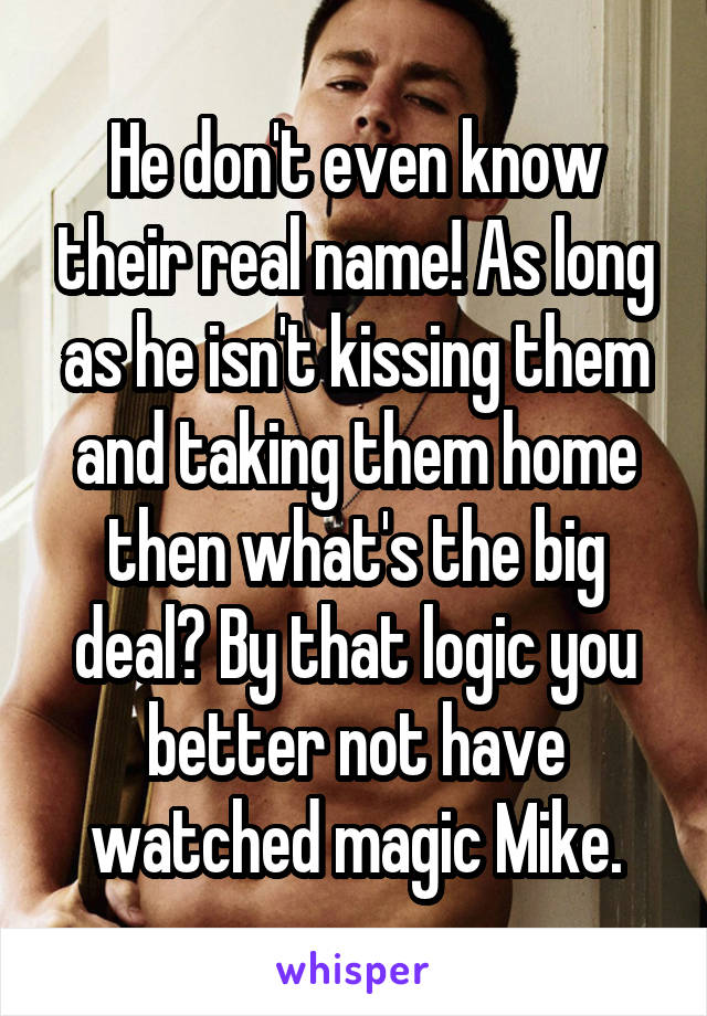 He don't even know their real name! As long as he isn't kissing them and taking them home then what's the big deal? By that logic you better not have watched magic Mike.