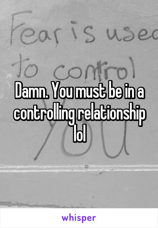 Damn. You must be in a controlling relationship lol