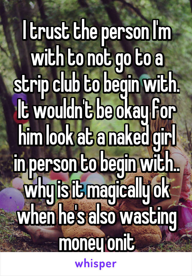 I trust the person I'm with to not go to a strip club to begin with. It wouldn't be okay for him look at a naked girl in person to begin with.. why is it magically ok when he's also wasting money onit