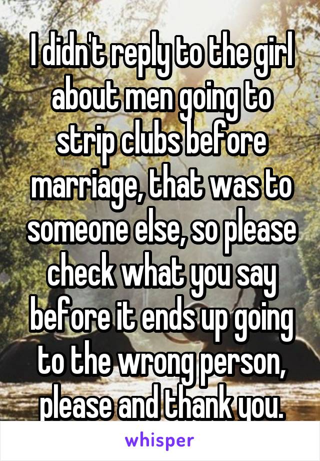 I didn't reply to the girl about men going to strip clubs before marriage, that was to someone else, so please check what you say before it ends up going to the wrong person, please and thank you.