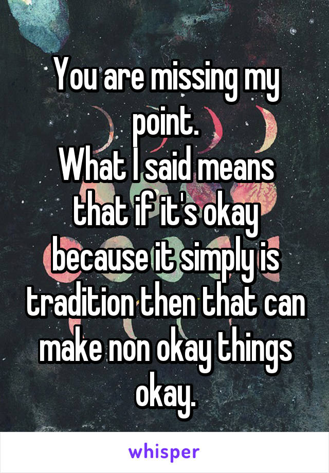 You are missing my point.
What I said means that if it's okay because it simply is tradition then that can make non okay things okay.