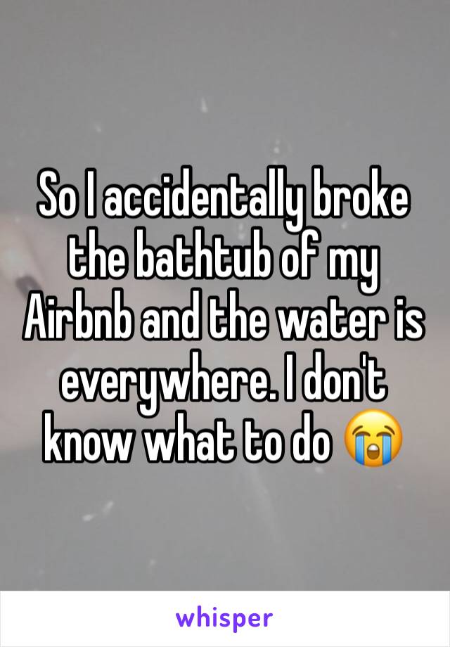 So I accidentally broke the bathtub of my Airbnb and the water is everywhere. I don't know what to do 😭