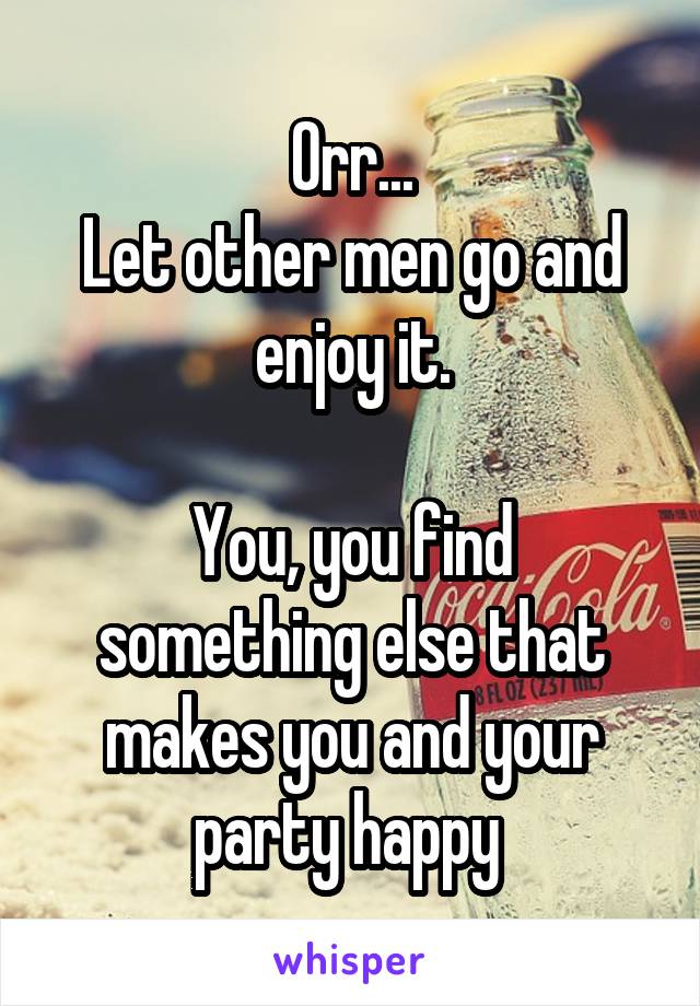 Orr...
Let other men go and enjoy it.

You, you find something else that makes you and your party happy 