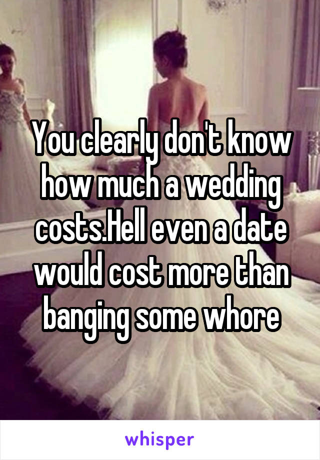 You clearly don't know how much a wedding costs.Hell even a date would cost more than banging some whore