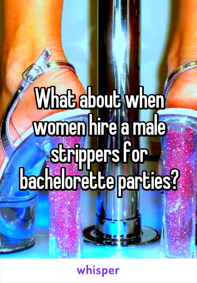 What about when women hire a male strippers for bachelorette parties?