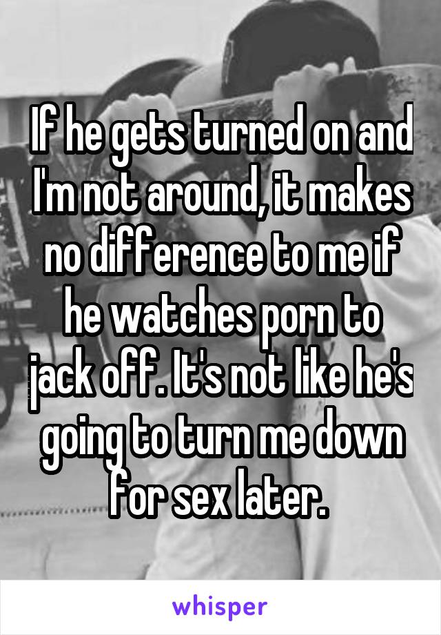 If he gets turned on and I'm not around, it makes no difference to me if he watches porn to jack off. It's not like he's going to turn me down for sex later. 