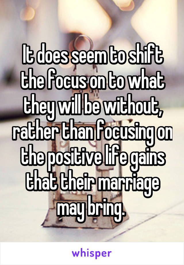 It does seem to shift the focus on to what they will be without, rather than focusing on the positive life gains that their marriage may bring. 