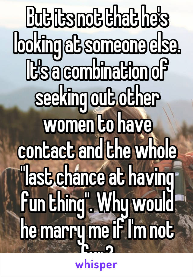 But its not that he's looking at someone else. It's a combination of seeking out other women to have contact and the whole "last chance at having fun thing". Why would he marry me if I'm not fun?