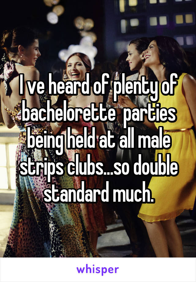 I ve heard of plenty of bachelorette  parties being held at all male strips clubs...so double standard much.