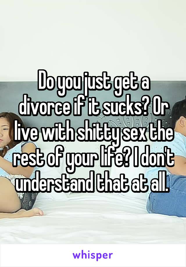 Do you just get a divorce if it sucks? Or live with shitty sex the rest of your life? I don't understand that at all. 