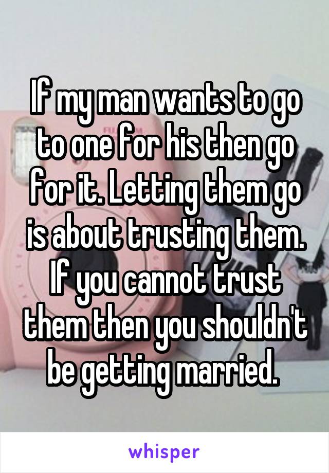 If my man wants to go to one for his then go for it. Letting them go is about trusting them. If you cannot trust them then you shouldn't be getting married. 