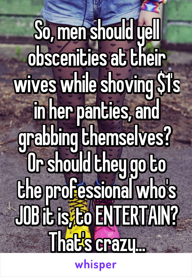 So, men should yell obscenities at their wives while shoving $1's in her panties, and grabbing themselves? 
Or should they go to the professional who's JOB it is, to ENTERTAIN? That's crazy...