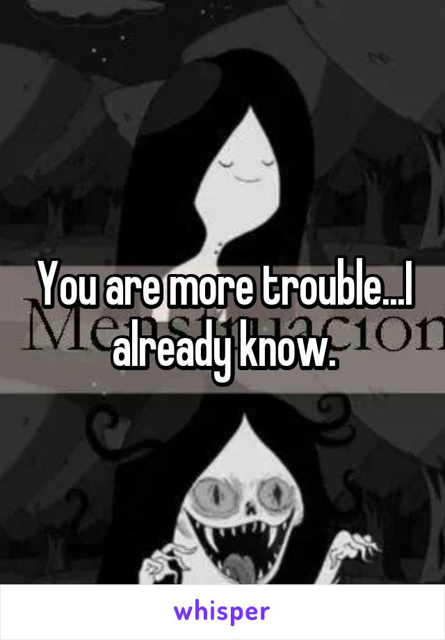 You are more trouble...I already know.