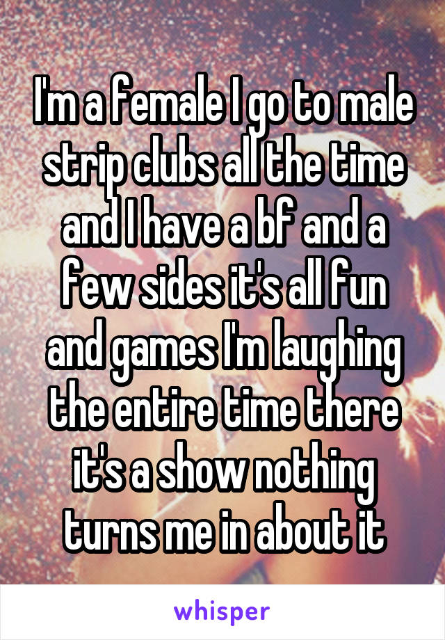 I'm a female I go to male strip clubs all the time and I have a bf and a few sides it's all fun and games I'm laughing the entire time there it's a show nothing turns me in about it