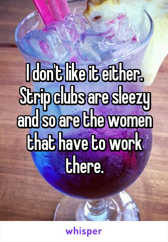 I don't like it either. Strip clubs are sleezy and so are the women that have to work there.