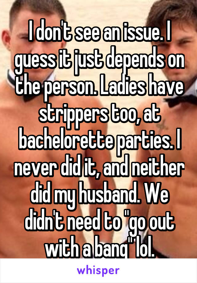 I don't see an issue. I guess it just depends on the person. Ladies have strippers too, at bachelorette parties. I never did it, and neither did my husband. We didn't need to "go out with a bang" lol.