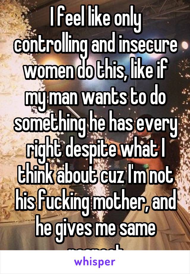 I feel like only controlling and insecure women do this, like if my man wants to do something he has every right despite what I think about cuz I'm not his fucking mother, and he gives me same respect