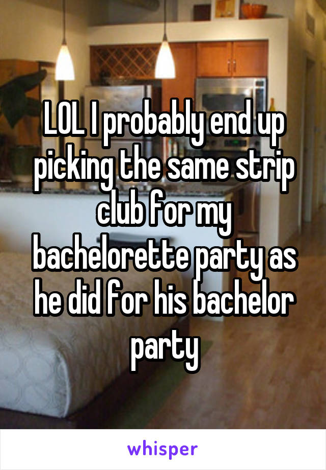 LOL I probably end up picking the same strip club for my bachelorette party as he did for his bachelor party