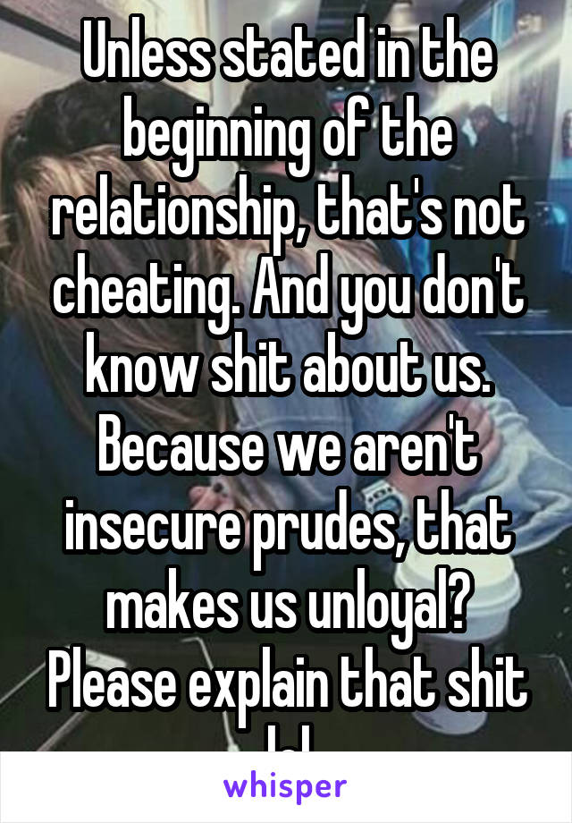 Unless stated in the beginning of the relationship, that's not cheating. And you don't know shit about us. Because we aren't insecure prudes, that makes us unloyal? Please explain that shit lol