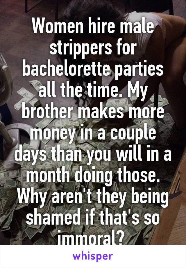 Women hire male strippers for bachelorette parties all the time. My brother makes more money in a couple days than you will in a month doing those. Why aren't they being shamed if that's so immoral? 