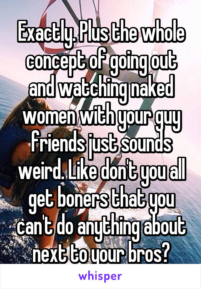 Exactly. Plus the whole concept of going out and watching naked women with your guy friends just sounds weird. Like don't you all get boners that you can't do anything about next to your bros?