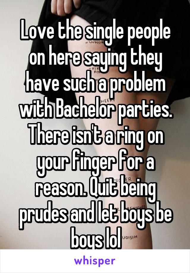 Love the single people on here saying they have such a problem with Bachelor parties. There isn't a ring on your finger for a reason. Quit being prudes and let boys be boys lol