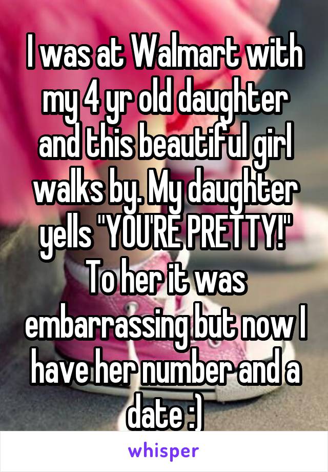 I was at Walmart with my 4 yr old daughter and this beautiful girl walks by. My daughter yells "YOU'RE PRETTY!" To her it was embarrassing but now I have her number and a date :)