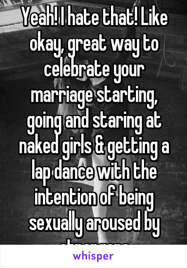 Yeah! I hate that! Like okay, great way to celebrate your marriage starting, going and staring at naked girls & getting a lap dance with the intention of being sexually aroused by strangers